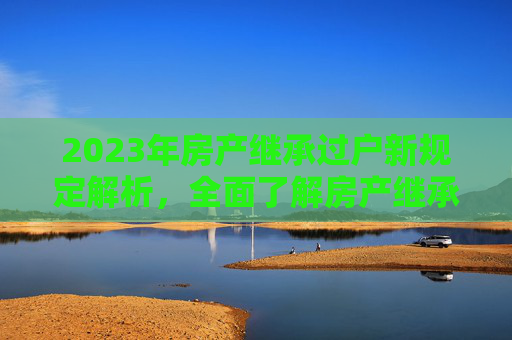 2023年房产继承过户新规定解析，全面了解房产继承过户流程
