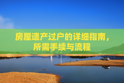 房屋遗产过户的详细指南，所需手续与流程