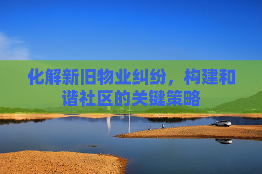 化解新旧物业纠纷，构建和谐社区的关键策略