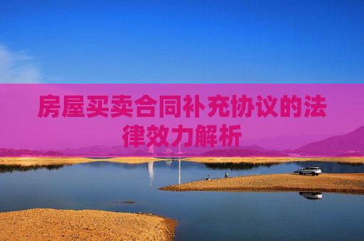 房屋买卖合同补充协议的法律效力解析