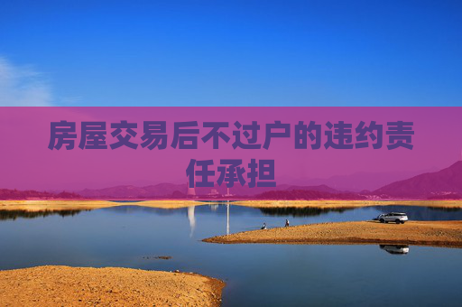 房屋交易后不过户的违约责任承担
