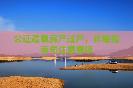 公证遗嘱房产过户，详细指南与注意事项