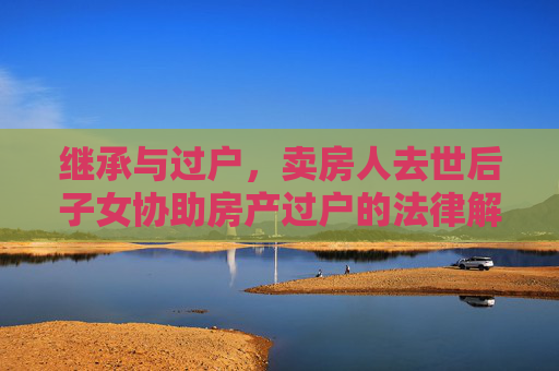 继承与过户，卖房人去世后子女协助房产过户的法律解析