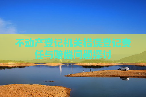 不动产登记机关错误登记责任与赔偿问题探讨