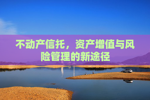 不动产信托，资产增值与风险管理的新途径