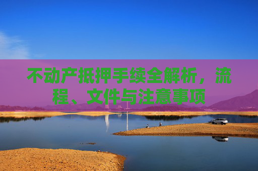 不动产抵押手续全解析，流程、文件与注意事项