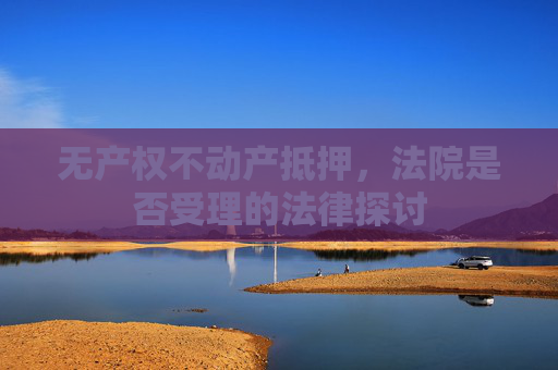 无产权不动产抵押，法院是否受理的法律探讨