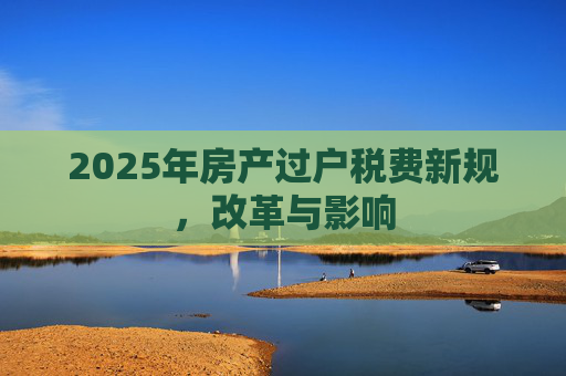 2025年房产过户税费新规，改革与影响