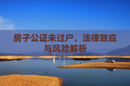 房子公证未过户，法律效应与风险解析