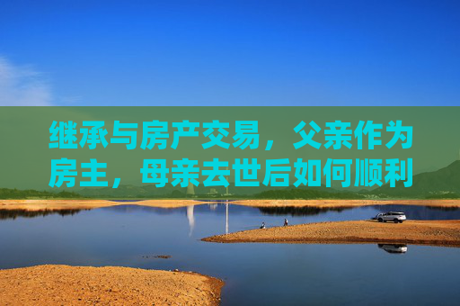 继承与房产交易，父亲作为房主，母亲去世后如何顺利过户与出售
