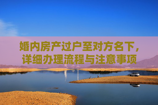 婚内房产过户至对方名下，详细办理流程与注意事项