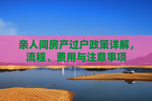 亲人间房产过户政策详解，流程、费用与注意事项