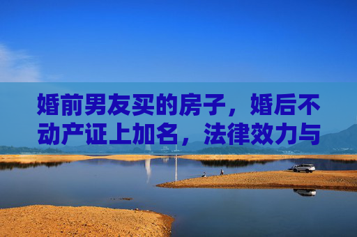 婚前男友买的房子，婚后不动产证上加名，法律效力与情感考量