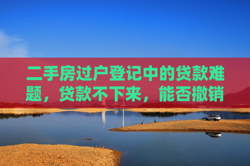 二手房过户登记中的贷款难题，贷款不下来，能否撤销交易？
