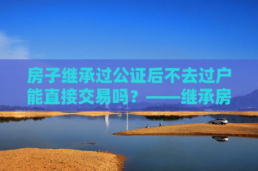 房子继承过公证后不去过户能直接交易吗？——继承房产交易的法律解读