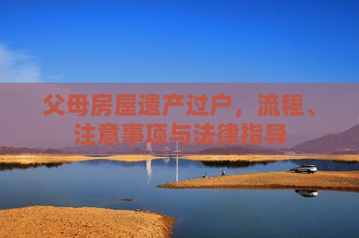 父母房屋遗产过户，流程、注意事项与法律指导