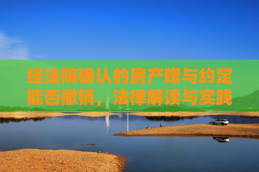 经法院确认的房产赠与约定能否撤销，法律解读与实践分析
