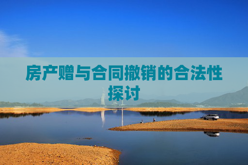 房产赠与合同撤销的合法性探讨