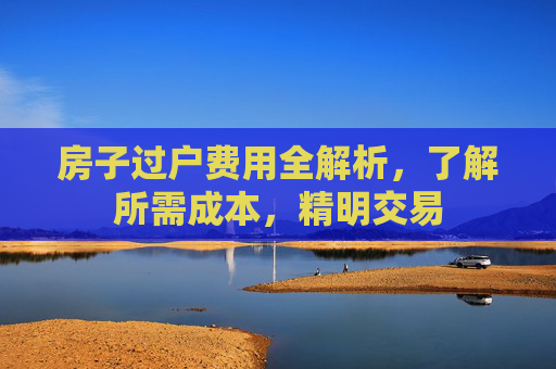 房子过户费用全解析，了解所需成本，精明交易