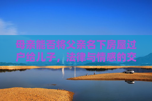 母亲能否将父亲名下房屋过户给儿子，法律与情感的交织