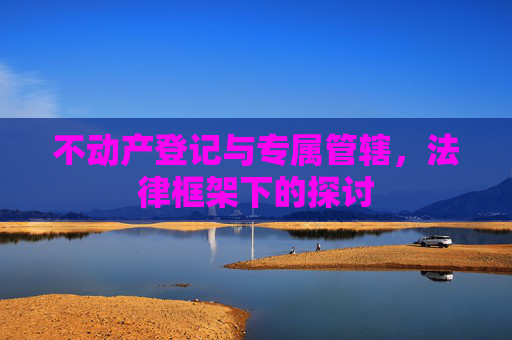 不动产登记与专属管辖，法律框架下的探讨