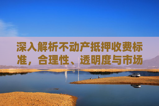 深入解析不动产抵押收费标准，合理性、透明度与市场影响
