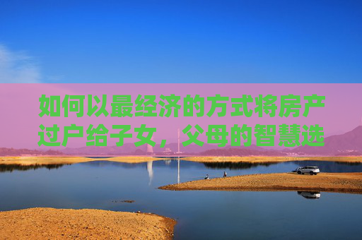 如何以最经济的方式将房产过户给子女，父母的智慧选择