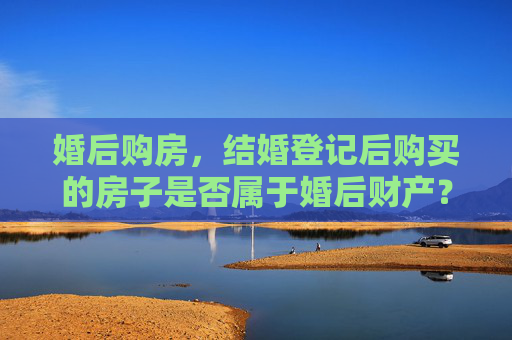 婚后购房，结婚登记后购买的房子是否属于婚后财产？