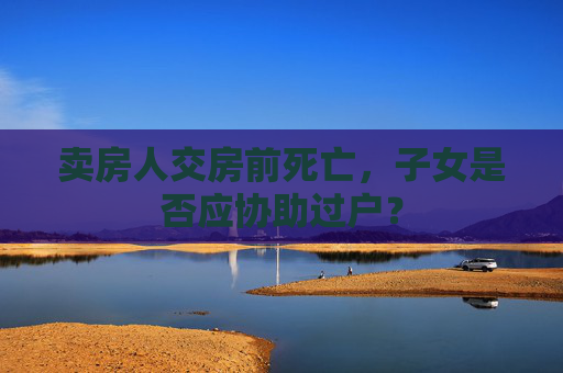 卖房人交房前死亡，子女是否应协助过户？