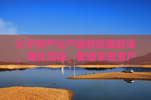 父子房产过户最新政策解读，简化流程，促进家庭资产合理流动