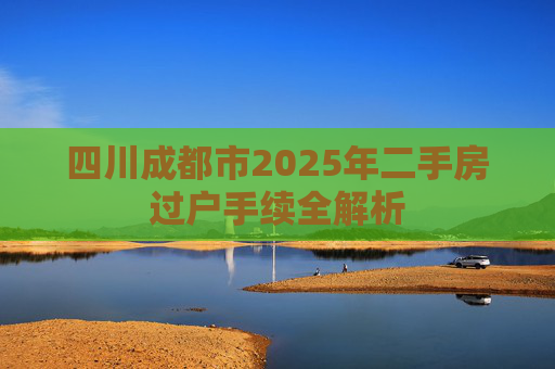 四川成都市2025年二手房过户手续全解析