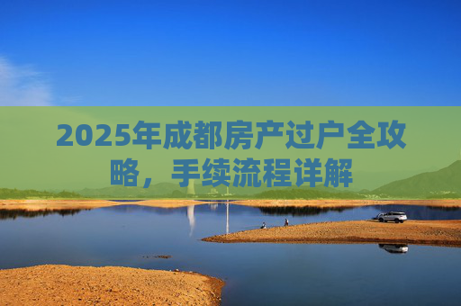 2025年成都房产过户全攻略，手续流程详解