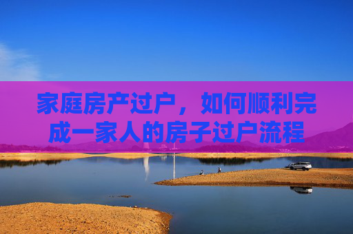 家庭房产过户，如何顺利完成一家人的房子过户流程