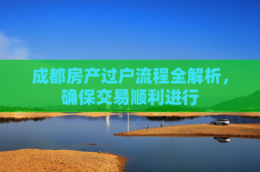 成都房产过户流程全解析，确保交易顺利进行