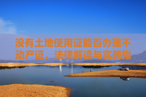 没有土地使用证能否办理不动产证，法律解读与实践指导