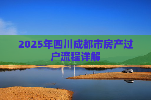 2025年四川成都市房产过户流程详解