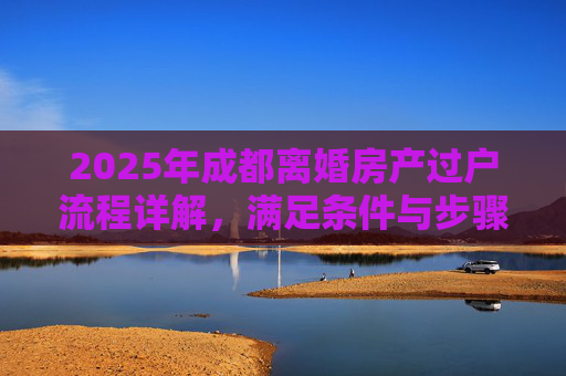 2025年成都离婚房产过户流程详解，满足条件与步骤解析
