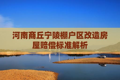 河南商丘宁陵棚户区改造房屋赔偿标准解析
