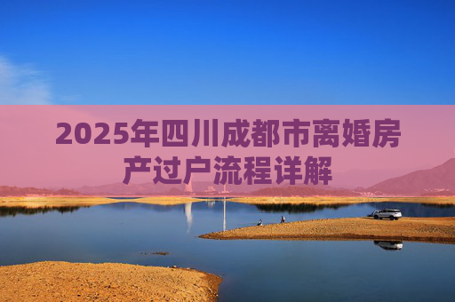 2025年四川成都市离婚房产过户流程详解