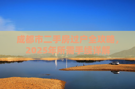 成都市二手房过户全攻略，2025年所需手续详解