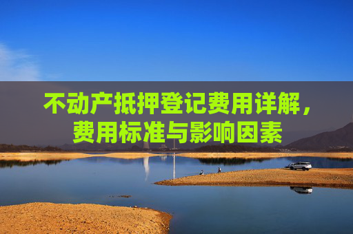 不动产抵押登记费用详解，费用标准与影响因素