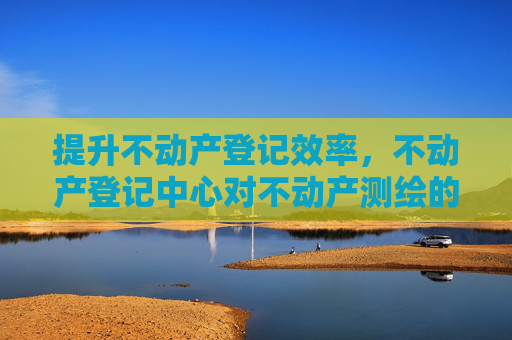 提升不动产登记效率，不动产登记中心对不动产测绘的严格要求