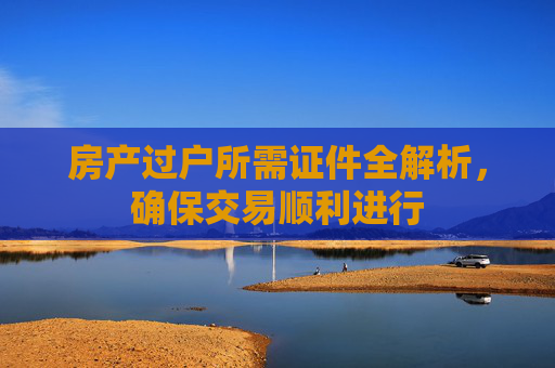 房产过户所需证件全解析，确保交易顺利进行