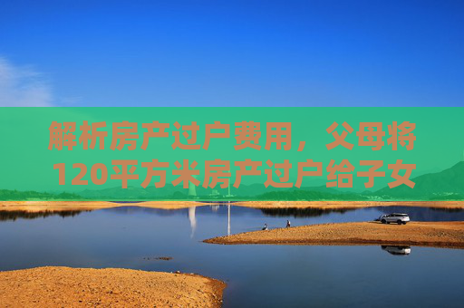 解析房产过户费用，父母将120平方米房产过户给子女的成本分析