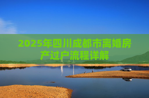 2025年四川成都市离婚房产过户流程详解