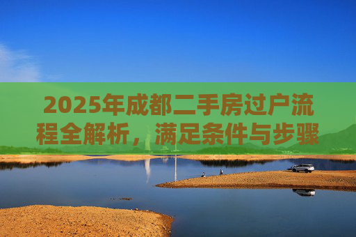 2025年成都二手房过户流程全解析，满足条件与步骤详解