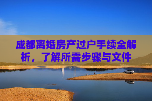 成都离婚房产过户手续全解析，了解所需步骤与文件