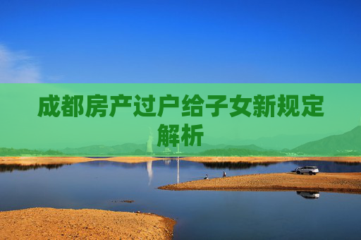 成都房产过户给子女新规定解析