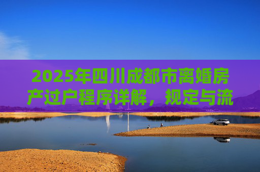 2025年四川成都市离婚房产过户程序详解，规定与流程