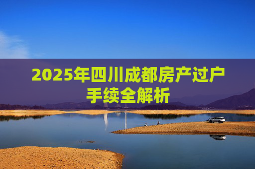 2025年四川成都房产过户手续全解析